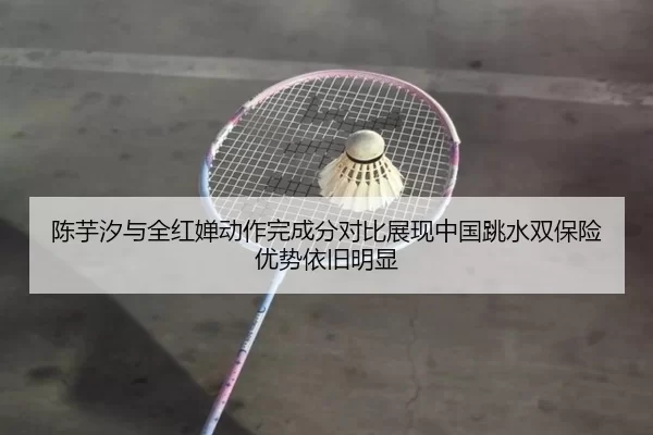 陈芋汐与全红婵动作完成分对比展现中国跳水双保险优势依旧明显