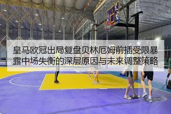 皇马欧冠出局复盘贝林厄姆前插受限暴露中场失衡的深层原因与未来调整策略